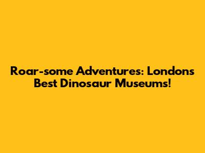 Roar-some Adventures: London's Best Dinosaur Museums!