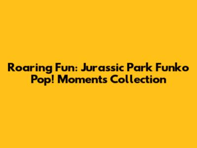 Roaring Fun: Jurassic Park Funko Pop! Moments Collection