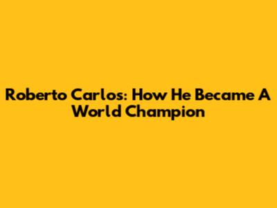Roberto Carlos: How He Became A World Champion