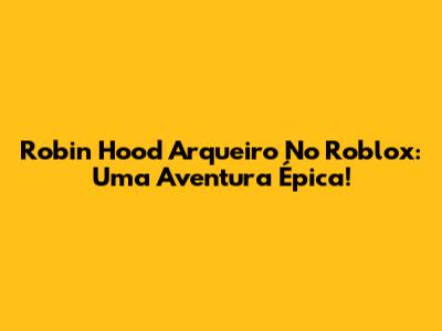 Robin Hood Arqueiro No Roblox: Uma Aventura Épica!