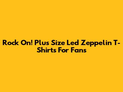 Rock On! Plus Size Led Zeppelin T-Shirts For Fans