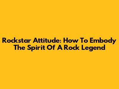 Rockstar Attitude: How To Embody The Spirit Of A Rock Legend
