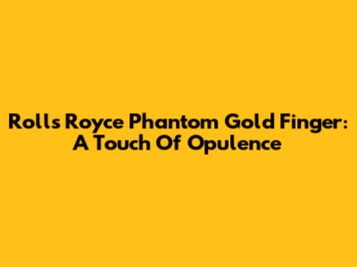 Rolls Royce Phantom Gold Finger: A Touch Of Opulence