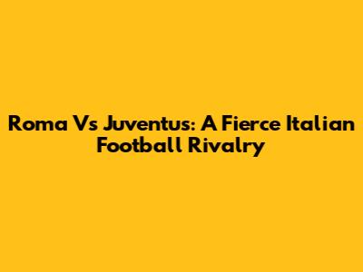 Roma Vs Juventus: A Fierce Italian Football Rivalry