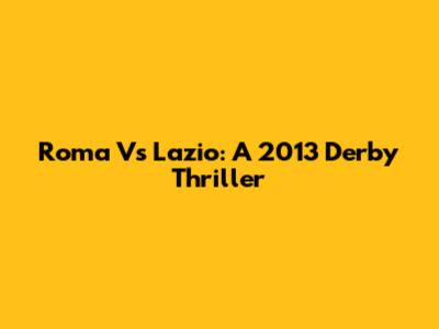 Roma Vs Lazio: A 2013 Derby Thriller