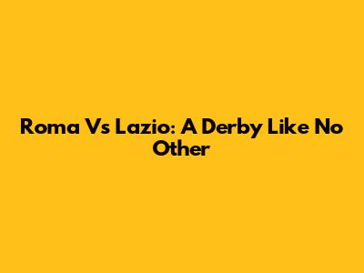 Roma Vs Lazio: A Derby Like No Other