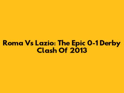 Roma Vs Lazio: The Epic 0-1 Derby Clash Of 2013