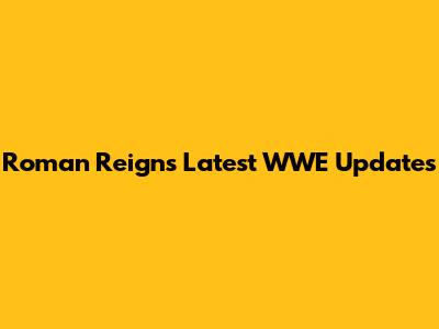 Roman Reigns' Latest WWE Updates