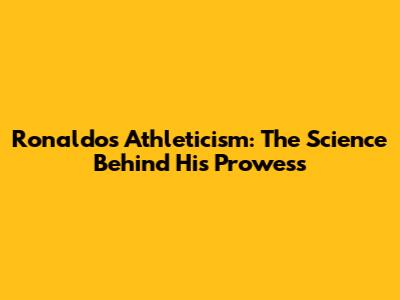 Ronaldo's Athleticism: The Science Behind His Prowess