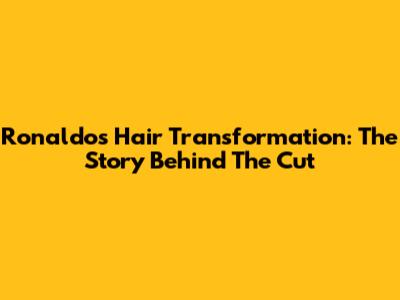Ronaldo's Hair Transformation: The Story Behind The Cut