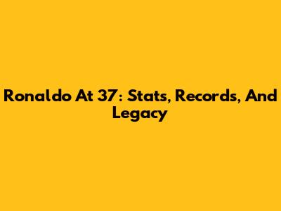 Ronaldo At 37: Stats, Records, And Legacy