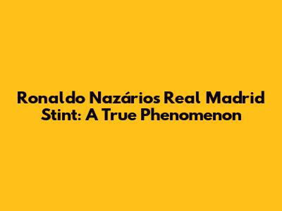 Ronaldo Nazário's Real Madrid Stint: A True Phenomenon