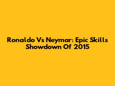 Ronaldo Vs Neymar: Epic Skills Showdown Of 2015