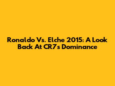 Ronaldo Vs. Elche 2015: A Look Back At CR7's Dominance