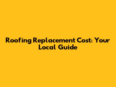 Roofing Replacement Cost: Your Local Guide