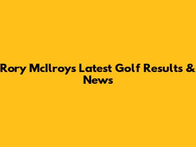 Rory McIlroy's Latest Golf Results & News