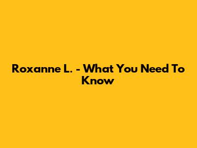 Roxanne L. - What You Need To Know