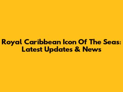 Royal Caribbean Icon Of The Seas: Latest Updates & News
