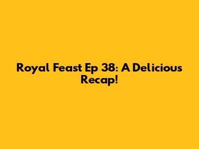 Royal Feast Ep 38: A Delicious Recap!
