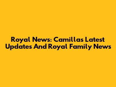 Royal News: Camilla's Latest Updates And Royal Family News