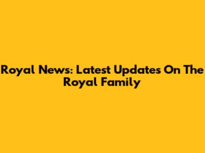 Royal News: Latest Updates On The Royal Family