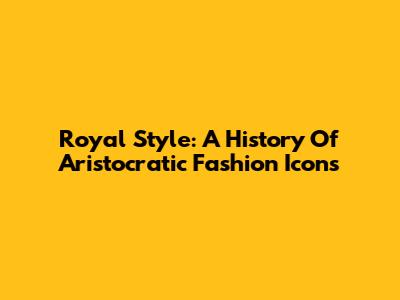 Royal Style: A History Of Aristocratic Fashion Icons