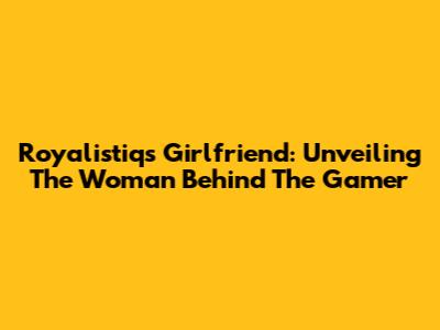 Royalistiq's Girlfriend: Unveiling The Woman Behind The Gamer