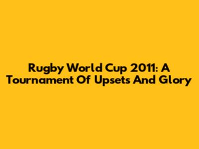 Rugby World Cup 2011: A Tournament Of Upsets And Glory