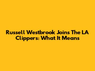Russell Westbrook Joins The LA Clippers: What It Means