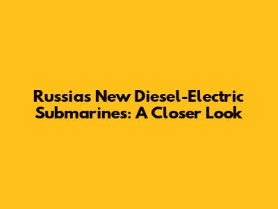 Russia's New Diesel-Electric Submarines: A Closer Look