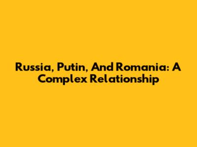 Russia, Putin, And Romania: A Complex Relationship