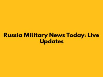Russia Military News Today: Live Updates
