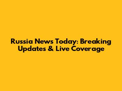 Russia News Today: Breaking Updates & Live Coverage