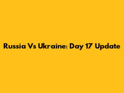 Russia Vs Ukraine: Day 17 Update