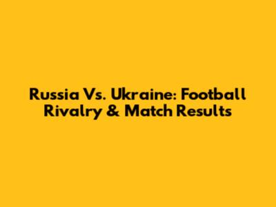 Russia Vs. Ukraine: Football Rivalry & Match Results