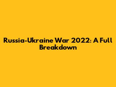 Russia-Ukraine War 2022: A Full Breakdown