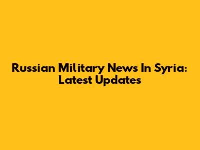 Russian Military News In Syria: Latest Updates