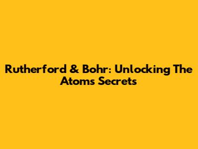 Rutherford & Bohr: Unlocking The Atom's Secrets