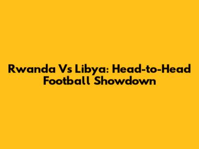 Rwanda Vs Libya: Head-to-Head Football Showdown