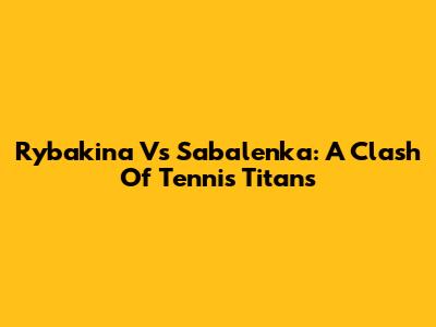 Rybakina Vs Sabalenka: A Clash Of Tennis Titans