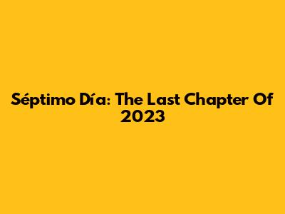 Séptimo Día: The Last Chapter Of 2023