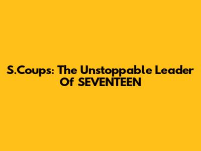 S.Coups: The Unstoppable Leader Of SEVENTEEN