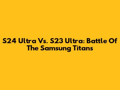 S24 Ultra Vs. S23 Ultra: Battle Of The Samsung Titans