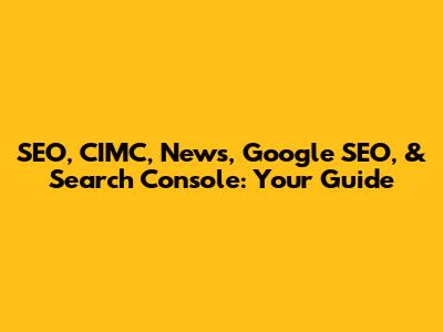 SEO, CIMC, News, Google SEO, & Search Console: Your Guide