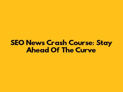 SEO News Crash Course: Stay Ahead Of The Curve
