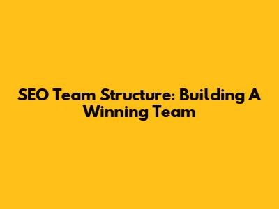 SEO Team Structure: Building A Winning Team