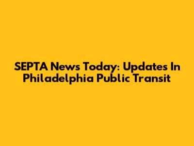SEPTA News Today: Updates In Philadelphia Public Transit