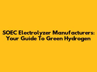 SOEC Electrolyzer Manufacturers: Your Guide To Green Hydrogen
