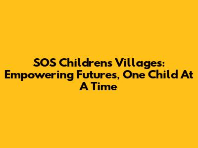 SOS Children's Villages: Empowering Futures, One Child At A Time