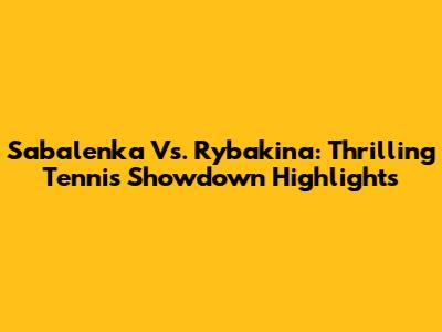 Sabalenka Vs. Rybakina: Thrilling Tennis Showdown Highlights
